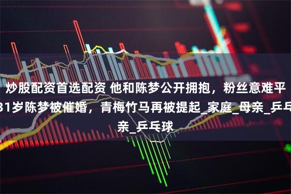 炒股配资首选配资 他和陈梦公开拥抱，粉丝意难平，31岁陈梦被催婚，青梅竹马再被提起_家庭_母亲_乒乓球