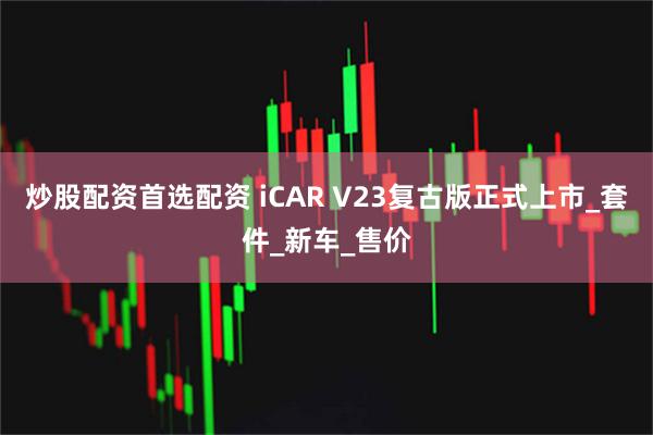 炒股配资首选配资 iCAR V23复古版正式上市_套件_新车_售价
