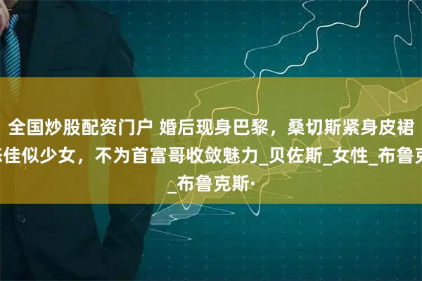 全国炒股配资门户 婚后现身巴黎，桑切斯紧身皮裙状态佳似少女，不为首富哥收敛魅力_贝佐斯_女性_布鲁克斯·