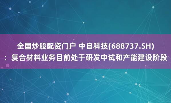 全国炒股配资门户 中自科技(688737.SH)：复合材料业务目前处于研发中试和产能建设阶段