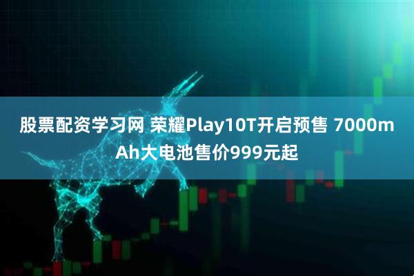 股票配资学习网 荣耀Play10T开启预售 7000mAh大电池售价999元起