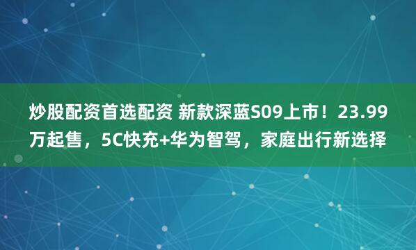 炒股配资首选配资 新款深蓝S09上市！23.99万起售，5C快充+华为智驾，家庭出行新选择
