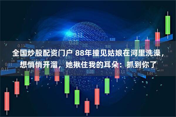 全国炒股配资门户 88年撞见姑娘在河里洗澡，想悄悄开溜，她揪住我的耳朵：抓到你了