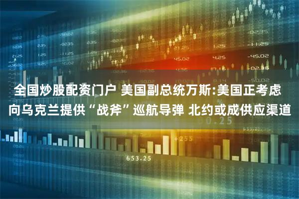 全国炒股配资门户 美国副总统万斯:美国正考虑 向乌克兰提供“战斧”巡航导弹 北约或成供应渠道