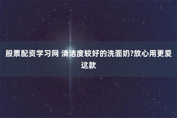 股票配资学习网 清洁度较好的洗面奶?放心用更爱这款