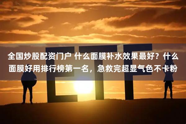 全国炒股配资门户 什么面膜补水效果最好？什么面膜好用排行榜第一名，急救完超显气色不卡粉
