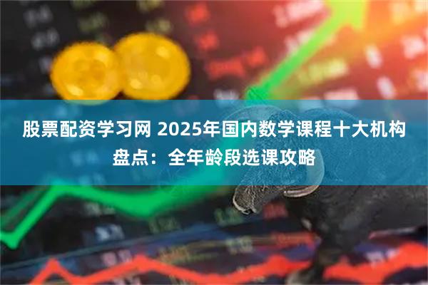 股票配资学习网 2025年国内数学课程十大机构盘点：全年龄段选课攻略