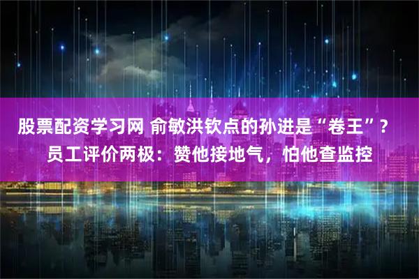 股票配资学习网 俞敏洪钦点的孙进是“卷王”？ 员工评价两极：赞他接地气，怕他查监控