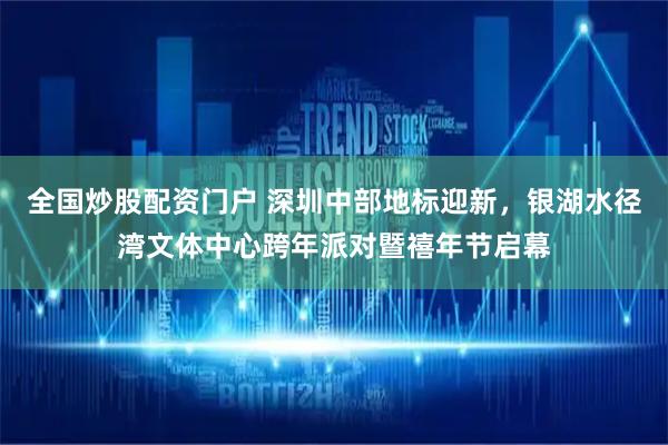 全国炒股配资门户 深圳中部地标迎新，银湖水径湾文体中心跨年派对暨禧年节启幕