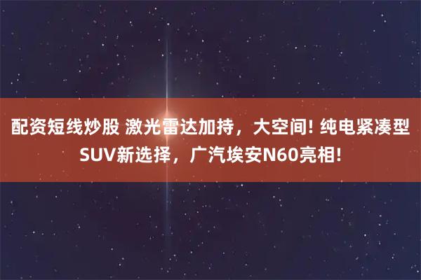 配资短线炒股 激光雷达加持，大空间! 纯电紧凑型SUV新选择，广汽埃安N60亮相!